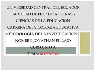 UNIVERSIDAD CENTRAL DEL ECUADOR
FACULTAD DE FILOSOFÍA LETRAS Y
CIENCIAS DE LA EDUCACIÓN
CARRERA DE PSICOLOGÍA EDUCATIVA
METODOLOGÍA DE LA INVESTIGACION II
NOMBRE; JONATHAN PILLAJO
CURSO; 6TO A
TEMA; MUESTRA
 