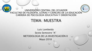 Luis Lombeida
Sexto Semestre “A”
METODOLOGIA DE LA INVESTIGACIÓN II
Mayo 2018
UNIVERSIDAD CENTRAL DEL ECUADOR
FACULTAD DE FILOSOFÍA, LETRAS Y CIENCIAS DE LA EDUCACIÓN
CARRERA DE PSICOLOGÍA EDUCATIVA Y ORIENTACIÓN
TEMA: MUESTRA
 