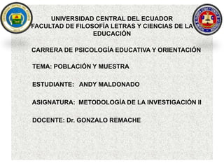 UNIVERSIDAD CENTRAL DEL ECUADOR
FACULTAD DE FILOSOFÍA LETRAS Y CIENCIAS DE LA
EDUCACIÓN
CARRERA DE PSICOLOGÍA EDUCATIVA Y ORIENTACIÓN
TEMA: POBLACIÓN Y MUESTRA
ESTUDIANTE: ANDY MALDONADO
ASIGNATURA: METODOLOGÍA DE LA INVESTIGACIÓN II
DOCENTE: Dr. GONZALO REMACHE
 