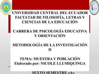 UNIVERSIDAD CENTRAL DEL ECUADOR
FACULTAD DE FILOSOFÍA, LETRAS Y
CIENCIAS DE LA EDUCACIÓN
CARRERA DE PSICOLOGÍA EDUCATIVA
Y ORIENTACIÓN
METODOLOGÍA DE LA INVESTIGACIÓN
II
TEMA: MUESTRA Y POBLACIÓN
Elaborado por: NICOLE LLUMIQUINGA
SEXTO SEMESTRE «A»
 