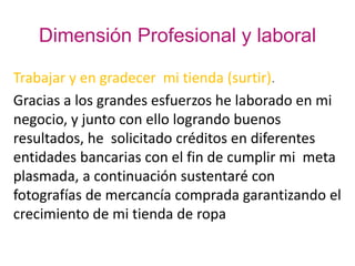 Dimensión Profesional y laboral
Trabajar y en gradecer mi tienda (surtir).
Gracias a los grandes esfuerzos he laborado en mi
negocio, y junto con ello logrando buenos
resultados, he solicitado créditos en diferentes
entidades bancarias con el fin de cumplir mi meta
plasmada, a continuación sustentaré con
fotografías de mercancía comprada garantizando el
crecimiento de mi tienda de ropa
 