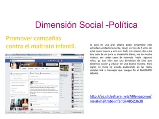 Dimensión Social -Política
Promover campañas
contra el maltrato infantil. Es para mí una gran alegría poder desarrollar esta
actividad satisfactoriamente, tengo un hijo de 5 años de
edad quien quiero y amo con todo mi corazón, día a día
doy todo de mi para su desarrollo diario, me da mucha
tristeza ver tantas casos de violencia hacía algunos
niños, ya que ellos son una bendición de Dios que
debemos cuidar y educar de una buena manera. Para
lograr mi meta he estado publicando en las redes
sociales link y mensajes que pongan fin al MALTRATO
INFANIL.
http://es.slideshare.net/Milenagomu/
no-al-maltrato-infantil-48523638
 