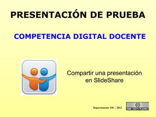 PRESENTACIÓN DE PRUEBA COMPETENCIA DIGITAL DOCENTE Compartir una presentación en SlideShare Departamento TIC - 2012