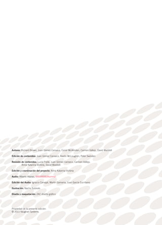 Autores: Richard Brown, Juan Gómez Canseco, Conor McAlinden, Carmen Vallejo, David Waddell
Edición de contenidos: Juan Gómez Canseco, Keelin McLoughlin, Peter Swinden
Revisión de contenidos: Lucía Fraile, Juan Gómez Canseco, Carmen Vallejo,
Anna Katarina Victória, David Waddell
Edición y coordinación del proyecto: Anna Katarina Victória
Audio: Alberto Alonso, XXXXXXXX(Alumna)
Edición del Audio: Ignacio Carvajal, Martín Gamarra, Juan García Escribano
Ilustración: Nacho Subirats
Diseño y maquetación: ZAC diseño gráfico
Propiedad de la presente edición:
© 2011 Vaughan Systems.
 