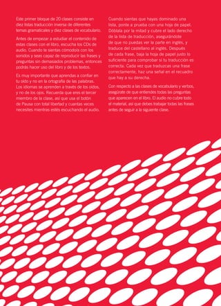 Este primer bloque de 20 clases consiste en
diez listas traducción inversa de diferentes
temas gramaticales y diez clases de vocabulario.
Antes de empezar a estudiar el contenido de
estas clases con el libro, escucha los CDs de
audio. Cuando te sientas cómodo/a con los
sonidos y seas capaz de reproducir las frases y
preguntas sin demasiados problemas, entonces
podrás hacer uso del libro y de los textos.
Es muy importante que aprendas a confiar en
tu oído y no en la ortografía de las palabras.
Los idiomas se aprenden a través de los oídos,
y no de los ojos. Recuerda que eres el tercer
miembro de la clase, así que usa el botón
de Pausa con total libertad y cuantas veces
necesites mientras estés escuchando el audio.
Cuando sientas que hayas dominado una
lista, ponte a prueba con una hoja de papel.
Dóblala por la mitad y cubre el lado derecho
de la lista de traducción, asegurándote
de que no puedas ver la parte en inglés, y
traduce del castellano al inglés. Después
de cada frase, baja la hoja de papel justo lo
suficiente para comprobar si tu traducción es
correcta. Cada vez que traduzcas una frase
correctamente, haz una señal en el recuadro
que hay a su derecha.
Con respecto a las clases de vocabulario y verbos,
asegúrate de que entiendes todas las preguntas
que aparecen en el libro. El audio no cubre todo
el material, así que debes trabajar todas las frases
antes de seguir a la siguiente clase.
 