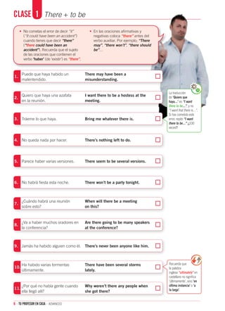 6 · TU PROFESOR EN CASA · advanced
La traducción
de ‘Quiero que
haya…’ es “I want
there to be…”, y no
“I want that there is…”.
Si has cometido este
error, repite “I want
there to be…” ¡¡¡100
veces!!!
Clase	 1	 There + to be
1.
	 Puede que haya habido un	 There may have been a
malentendido. 	 misunderstanding.
2.
	 Quiero que haya una azafata 	 I want there to be a hostess at the
en la reunión.	 meeting.
3.	 Tráeme lo que haya. 	 Bring me whatever there is.
4.	 No queda nada por hacer. 	 There’s nothing left to do.
5.	 Parece haber varias versiones. 	 There seem to be several versions.
6.	 No habrá fiesta esta noche. 	 There won’t be a party tonight.
7.
	 ¿Cuándo habrá una reunión 	 When will there be a meeting
sobre esto? 	 on this?
8.
	 ¿Va a haber muchos oradores en	 Are there going to be many speakers
la conferencia?	 at the conference?
9.
	
Jamás ha habido alguien como él.
	
There’s never been anyone like him.
	
10.	
Ha habido varias tormentas 	 There have been several storms
últimamente. 	 lately.
11.
	¿Por qué no había gente cuando 	 Why weren’t there any people when
ella llegó allí?	 she got there?
Recuerda que
la palabra
inglesa “ultimately” en
castellano no significa
‘últimamente’, sino ‘en
última instancia’ o ‘a
la larga’.
•	 No cometas el error de decir “it”
(“It could have been an accident”)
cuando tienes que decir “there”
(“there could have been an
accident”). Recuerda que el sujeto
de las oraciones que contienen el
verbo ‘haber’ (de ‘existir’) es “there”.
•	 En las oraciones afirmativas y
negativas coloca “there” antes del
verbo auxiliar. Por ejemplo; “There
may”, “there won’t”, “there should
be”…
 