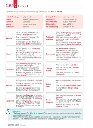 8 · TU PROFESOR EN CASA · advanced
Aquí tienes diez palabras y expresiones que pueden surgir al hablar de internet.
website / webpage	 página web	
to surf	 navegar (por internet)		
to refresh	 actualizar	
pop-up	 ventana emergente
to forward	 reenviar
Can a company survive without
having a webpage nowadays?
How important is the design of a
company’s website?
In what ways can the design of a
company’s website influence sales?
Where do you stand on the current
debate about illegally downloading
copyrighted material?
What are the arguments in favor of
prosecuting people who illegally
download?
Are artists right to be worried about
the increase in illegal downloading?
Do you spend a lot of time surfing
the internet?
Why is it so easy to spend too much
time surfing the internet?
Should parents control the amount
of time their children spend surfing
the internet?
Has e-commerce overtaken
traditional forms of commerce?
What is e-commerce conducted
between businesses called?
What is e-commerce that is
conducted between businesses and
consumers called?
Does refreshing a page help if your
computer is going slowly?
Is clicking on refresh essential if
you’re following a breaking news
story or a sports event on the internet?
What are the drawbacks of using an
automatic refresh option such as
‘meta refresh’?
What was the dot-com bubble?
When did the so-called dot-com
bubble burst?
What were the causes of the dot-
com bubble?
Have you ever clicked on a pop-up?
Does your computer have a program
that blocks pop-ups?
Do some pop-ups contain viruses
that can damage your computer?
What is Silicon Valley a metonymy
for?
What is the history of Silicon Valley?
In which State is Silicon Valley
located?
Have you ever forwarded an e-mail to
a third party without telling the sender?
Do you get sick of people forwarding
spam mail on to you?
Do you ever forward chain letters
that promise you good luck only if
you forward it to a certain number
of friends?
What are the advantages of on-line
shopping?
What products that you used to buy
in a bricks and mortar store do you
now shop for on-line?
What has the success of on-line
shopping proven?
to illegally download	 bajar ilegalmente
e-commerce	 comercio electrónico	
dot-com bubble	 burbuja punto com 	
Silicon Valley	 Valle del Silicio 	
on-line shopping	 comercio on-line
Clase	 2	 Internet
Website
To surf
To refresh
Pop-up
To forward
To illegally
download
E-commerce
Dot-com
bubble
Silicon
Valley
On-line
shopping
Puntos clave:
•	 “What is your stand on…?” y “Where do you stand on…?” son expresiones comunes cuando preguntamos sobre la actitud u
opinión de alguien acerca de algo.
•	 “Metonymy” (metonimia) es el uso de una palabra para designar a otra a la que está muy asociada. Por ejemplo, a menudo
llamamos ‘La Casa Blanca’ para referirnos al Presidente de Los Estados Unidos y su gabinete.
 