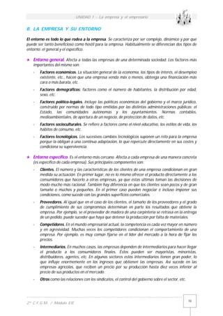 UNIDAD 1 - La empresa y el empresario
------------------------------------------------------------------------------------------
2º C.F.G.M. / Módulo EIE
10
B. LA EMPRESA Y SU ENTORNO
El entorno es todo lo que rodea a la empresa. Se caracteriza por ser complejo, dinámico y por que
puede ser tanto beneficioso como hostil para la empresa. Habitualmente se diferencian dos tipos de
entorno: el general y el específico.
 Entorno general. Afecta a todas las empresas de una determinada sociedad. Los factores más
importantes del mismo son:
- Factores económicos. La situación general de la economía, los tipos de interés, el desempleo
existente, etc., hacen que una empresa venda más o menos, obtenga una financiación más
cara o más barata, etc.
- Factores demográficos: factores como el número de habitantes, la distribución por edad,
sexo, etc.
- Factores político-legales. Incluye las políticas económicas del gobierno y el marco jurídico,
construido por normas de todo tipo emitidas por las distintas administraciones públicas: el
Estado, las comunidades autónomas y los ayuntamientos. Normas contables,
medioambientales, de apertura de un negocio, de protección de datos, etc.
- Factores socioculturales. Se refiere a factores como el nivel educativo, los estilos de vida, los
hábitos de consumo, etc.
- Factores tecnológicos. Los sucesivos cambios tecnológicos suponen un reto para la empresa
porque la obligan a una continua adaptación, lo que repercute directamente en sus costes y
condiciona su supervivencia.
 Entorno específico. Es el entorno más cercano. Afecta a cada empresa de una manera concreta
(es específico de cada empresa). Sus principales componentes son:
- Clientes. El número y las características de los clientes de una empresa condicionan en gran
medida su actuación. En primer lugar, no es lo mismo ofrecer el producto directamente a los
consumidores que hacerlo a otras empresas, ya que éstas últimas toman las decisiones de
modo mucho más racional. También hay diferencia en que los clientes sean pocos y de gran
tamaño o muchos y pequeños. En el primer caso pueden negociar e incluso imponer sus
condiciones, como sucede con las grandes superficies comerciales.
- Proveedores. Al igual que en el caso de los clientes, el tamaño de los proveedores y el grado
de cumplimiento de sus compromisos determinan en parte los resultados que obtiene la
empresa. Por ejemplo, se el proveedor de madera de una carpintería se retrasa en la entrega
de un pedido, puede suceder que haya que detener la producción por falta de materiales.
- Competidores. En el mundo empresarial actual, la competencia es cada vez mayor en número
y en agresividad. Muchas veces los competidores condicionan el comportamiento de una
empresa. Por ejemplo, es muy común fijarse en el líder del mercado a la hora de fijar los
precios.
- Intermediarios. En muchos casos, las empresas dependen de intermediarios para hacer llegar
el producto a los consumidores finales. Éstos pueden ser mayoristas, minoristas,
distribuidores, agentes, etc. En algunos sectores estos intermediarios tienen gran poder, lo
que influye enormemente en los ingresos que obtienen las empresas. Así sucede en las
empresas agrícolas, que reciben un precio por su producción hasta diez veces inferior al
precio de sus productos en el mercado.
- Otros como las relaciones con los sindicatos, el control del gobierno sobre el sector, etc.
 