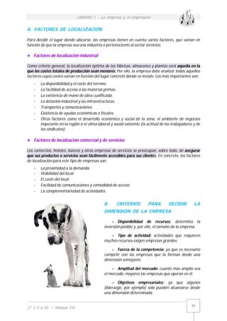 UNIDAD 1 - La empresa y el empresario
------------------------------------------------------------------------------------------
2º C.F.G.M. / Módulo EIE
13
A. FACTORES DE LOCALIZACIÓN
Para decidir el lugar donde ubicarse, las empresas tienen en cuenta varios factores, que varían en
función de que la empresa sea una industria o perteneciente al sector servicios.
 Factores de localización industrial
Como criterio general, la localización óptima de las fábricas, almacenes y plantas será aquella en la
que los costes totales de producción sean menores. Por ello, la empresa debe analizar todos aquellos
factores cuyos costes varían en función del lugar concreto donde se instale. Los más importantes son:
- La disponibilidad y el coste del terreno.
- La facilidad de acceso a las materias primas.
- La existencia de mano de obra cualificada.
- La dotación industrial y las infraestructuras.
- Transportes y comunicaciones.
- Existencia de ayudas económicas o fiscales.
- Otros factores como el desarrollo económico y social de la zona, el ambiente de negocios
imperante en la región o el clima laboral y social existente (la actitud de los trabajadores y de
los sindicatos).
 Factores de localización comercial y de servicios
Los comercios, hoteles, bancos y otras empresas de servicios se preocupan, sobre todo, de asegurar
que sus productos o servicios sean fácilmente accesibles para sus clientes. En concreto, los factores
de localización para este tipo de empresas son:
- La proximidad a la demanda.
- Visibilidad del local.
- El coste del local.
- Facilidad de comunicaciones y comodidad de acceso.
- La complementariedad de actividades.
B. CRITERIOS PARA DECIDIR LA
DIMENSIÓN DE LA EMPRESA
 Disponibilidad de recursos: determina la
inversión posible y, por ello, el tamaño de la empresa.
 Tipo de actividad: actividades que requieren
muchos recursos exigen empresas grandes.
 Fuerza de la competencia: ya que es necesario
competir con las empresas que la forman desde una
dimensión semejante.
 Amplitud del mercado: cuanto más amplio sea
el mercado, mayores las empresas que operan en él.
 Objetivos empresariales: ya que algunos
(liderazgo, por ejemplo) sólo pueden alcanzarse desde
una dimensión determinada.
 