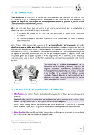 UNIDAD 1 - La empresa y el empresario
------------------------------------------------------------------------------------------
2º C.F.G.M. / Módulo EIE
14
8. EL EMPRESARIO
Tradicionalmente, el empresario se consideraba como la persona que daba vida a la empresa, que
coordinaba y dirigía el proceso productivo arriesgando en ello su capital. En esta definición, las
figuras del empresario y del propietario de la empresa se identifican, pues en el pasado los dos
aspectos coincidían en una misma persona.
Hoy, las empresas tienen que enfrentarse a un entorno caracterizado por su complejidad y
dinamismo como consecuencia de dos circunstancias:
- El aumento del tamaño de las empresas, cuya propiedad se reparte entre numerosos
accionistas.
- Los cambios tecnológicos y sociales, la globalización de los mercados y el fuerte incremento
de la competencia.
Estos hechos están favoreciendo un proceso de “profesionalización” del empresario, que debe
planificar, organizar, dirigir y controlar la actividad empresarial con independencia de que sea o no
el propietario. Especialmente en las grandes empresas, la propiedad está repartida entre una gran
cantidad de accionistas y controlada por un consejo de administración. Este consejo suele delegar en
un equipo de directivos profesionales, que son los que realmente dirigen la empresa y que, con
frecuencia, gozan de un poder superior al de los propietarios. Por el contrario, en las pequeñas
empresas, sobre todo en las de tipo familiar, propietario y empresario suelen coincidir en la misma
persona.
En resumen, hoy se considera al empresario como un
profesional de la dirección (Galbraith), impulsor del
progreso económico (Schumpeter), descubridor de
nuevas oportunidades (Kizner) y que arriesga su capital
o su prestigio si la empresa no obtiene buenos
resultados (Knight). Además, la visión estratégica y el
liderazgo de recursos humanos aparecen como nuevas
claves del empresario moderno.
A. LAS FUNCIONES DEL EMPRESARIO: LA DIRECCIÓN
 Planificación. La primera función de la dirección es proyectar el futuro que se quiere para la
empresa.
La planificación consiste en determinar por anticipado qué quiere conseguirse en el futuro, cómo
se va a lograr y cuáles son los recursos que se van a utilizar para lograrlo.
Abarca planes de muy distinto tipo, desde los que tratan de anticipar la situación de la empresa
en los próximos 5 años, hasta los que fijan la cantidad exacta de producción del próximo mes.
 Organización1
. Hace posible que todos los miembros de la empresa actúen de forma conjunta
para conseguir los objetivos fijados en la planificación.
1
Ver nota "organigramas" en la página 12.
 