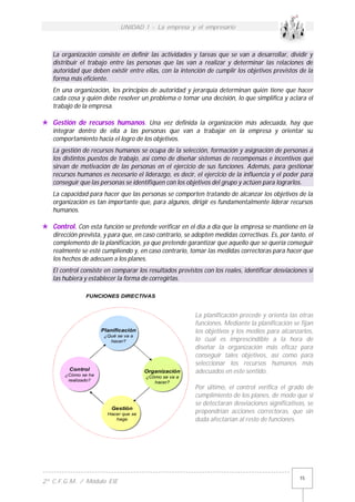 UNIDAD 1 - La empresa y el empresario
------------------------------------------------------------------------------------------
2º C.F.G.M. / Módulo EIE
15
La organización consiste en definir las actividades y tareas que se van a desarrollar, dividir y
distribuir el trabajo entre las personas que las van a realizar y determinar las relaciones de
autoridad que deben existir entre ellas, con la intención de cumplir los objetivos previstos de la
forma más eficiente.
En una organización, los principios de autoridad y jerarquía determinan quién tiene que hacer
cada cosa y quién debe resolver un problema o tomar una decisión, lo que simplifica y aclara el
trabajo de la empresa.
 Gestión de recursos humanos. Una vez definida la organización más adecuada, hay que
integrar dentro de ella a las personas que van a trabajar en la empresa y orientar su
comportamiento hacia el logro de los objetivos.
La gestión de recursos humanos se ocupa de la selección, formación y asignación de personas a
los distintos puestos de trabajo, así como de diseñar sistemas de recompensas e incentivos que
sirvan de motivación de las personas en el ejercicio de sus funciones. Además, para gestionar
recursos humanos es necesario el liderazgo, es decir, el ejercicio de la influencia y el poder para
conseguir que las personas se identifiquen con los objetivos del grupo y actúen para lograrlos.
La capacidad para hacer que las personas se comporten tratando de alcanzar los objetivos de la
organización es tan importante que, para algunos, dirigir es fundamentalmente liderar recursos
humanos.
 Control. Con esta función se pretende verificar en el día a día que la empresa se mantiene en la
dirección prevista, y para que, en caso contrario, se adopten medidas correctivas. Es, por tanto, el
complemento de la planificación, ya que pretende garantizar que aquello que se quería conseguir
realmente se esté cumpliendo y, en caso contrario, tomar las medidas correctoras para hacer que
los hechos de adecuen a los planes.
El control consiste en comparar los resultados previstos con los reales, identificar desviaciones si
las hubiera y establecer la forma de corregirlas.
La planificación precede y orienta las otras
funciones. Mediante la planificación se fijan
los objetivos y los medios para alcanzarlos,
lo cual es imprescindible a la hora de
diseñar la organización más eficaz para
conseguir tales objetivos, así como para
seleccionar los recursos humanos más
adecuados en este sentido.
Por último, el control verifica el grado de
cumplimiento de los planes, de modo que si
se detectaran desviaciones significativas, se
propondrían acciones correctoras, que sin
duda afectarían al resto de funciones.
FUNCIONES DIRECTIVAS
Planificación
¿Qué se va a
hacer?
Organización
¿Cómo se va a
hacer?
Gestión
Hacer que se
haga
Control
¿Cómo se ha
realizado?
 