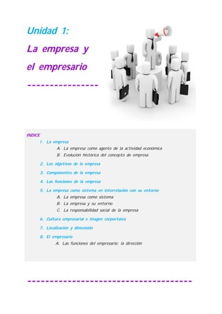 Unidad 1:
La empresa y
el empresario
----------------
-------------------------------------
INDICE
1. La empresa
A. La empresa como agente de la actividad económica
B. Evolución histórica del concepto de empresa
2. Los objetivos de la empresa
3. Componentes de la empresa
4. Las funciones de la empresa
5. La empresa como sistema en interrelación con su entorno
A. La empresa como sistema
B. La empresa y su entorno
C. La responsabilidad social de la empresa
6. Cultura empresarial e imagen corportaiva
7. Localización y dimensión
8. El empresario
A. Las funciones del empresario: la dirección
 
