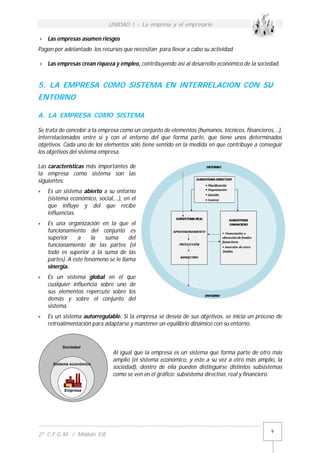 UNIDAD 1 - La empresa y el empresario
------------------------------------------------------------------------------------------
2º C.F.G.M. / Módulo EIE
9
 Las empresas asumen riesgos
Pagan por adelantado los recursos que necesitan para llevar a cabo su actividad.
 Las empresas crean riqueza y empleo, contribuyendo así al desarrollo económico de la sociedad.
5. LA EMPRESA COMO SISTEMA EN INTERRELACION CON SU
ENTORNO
A. LA EMPRESA COMO SISTEMA
Se trata de concebir a la empresa como un conjunto de elementos (humanos, técnicos, financieros,…),
interrelacionados entre sí y con el entorno del que forma parte, que tiene unos determinados
objetivos. Cada uno de los elementos sólo tiene sentido en la medida en que contribuye a conseguir
los objetivos del sistema empresa.
Las características más importantes de
la empresa como sistema son las
siguientes:
 Es un sistema abierto a su entorno
(sistema económico, social,…), en el
que influye y del que recibe
influencias.
 Es una organización en la que el
funcionamiento del conjunto es
superior a la suma del
funcionamiento de las partes (el
todo es superior a la suma de las
partes). A este fenómeno se le llama
sinergia.
 Es un sistema global en el que
cualquier influencia sobre uno de
sus elementos repercute sobre los
demás y sobre el conjunto del
sistema.
 Es un sistema autorregulable. Si la empresa se desvía de sus objetivos, se inicia un proceso de
retroalimentación para adaptarse y mantener un equilibrio dinámico con su entorno.
Al igual que la empresa es un sistema que forma parte de otro más
amplio (el sistema económico, y éste a su vez a otro más amplio, la
sociedad), dentro de ella pueden distinguirse distintos subsistemas
como se ven en el gráfico: subsistema directivo, real y financiero.
Empresa
Sistema económico
Sociedad
 