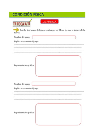 CONDICIÓN FÍSICA
LA FUERZA
Escribe dos juegos de los que realizamos en E.F. en los que se desarrolle la
fuerza.
Nombre del juego:
Explica brevemente el juego:
………………………………………………………………………………………………………..…………………
………………………………………………………………………………..…………………………………….
………………………………………………………………………………………………………..…………………
………………………………………………………………………………..…………………………………….
Representación gráfica
Nombre del juego:
Explica brevemente el juego:
………………………………………………………………………………………………………..…………………
………………………………………………………………………………..…………………………………….
………………………………………………………………………………………………………..…………………
………………………………………………………………………………..…………………………………….
Representación gráfica
 