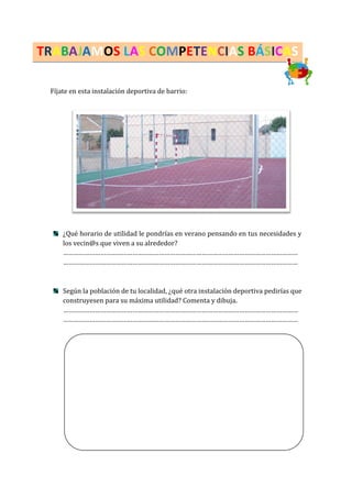 TRABAJAMOS LAS COMPETENCIAS BÁSICAS
Fíjate en esta instalación deportiva de barrio:
¿Qué horario de utilidad le pondrías en verano pensando en tus necesidades y
los vecin@s que viven a su alrededor?
……………………………………………………………………………………………………………………
……………………………………………………………………………………………………………………
Según la población de tu localidad, ¿qué otra instalación deportiva pedirías que
construyesen para su máxima utilidad? Comenta y dibuja.
……………………………………………………………………………………………………………………
……………………………………………………………………………………………………………………
 