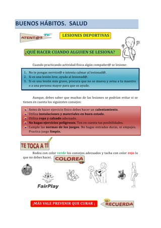 BUENOS HÁBITOS. SALUD
LESIONES DEPORTIVAS
¿QUÉ HACER CUANDO ALGUIEN SE LESIONA?
Cuando practicando actividad física algún compañer@ se lesione:
1. No te pongas nervios@ e intenta calmar al lesionad@.
2. Si es una lesión leve, ayuda al lesionad@.
3. Si es una lesión más grave, procura que no se mueva y avisa a tu maestro
o a una persona mayor para que os ayude.
Aunque, debes saber que muchas de las lesiones se podrían evitar si se
tienen en cuenta los siguientes consejos:
Antes de hacer ejercicio físico debes hacer un calentamiento.
Utiliza instalaciones y materiales en buen estado.
Utiliza ropa y calzado adecuado.
No hagas ejercicios peligrosos. Ten en cuenta tus posibilidades.
Cumple las normas de los juegos. No hagas entradas duras, ni empujes.
Practica juego limpio.
Rodea con color verde los consejos adecuados y tacha con color rojo lo
que no debes hacer.
¡MÁS VALE PREVENIR QUE CURAR ¡
 