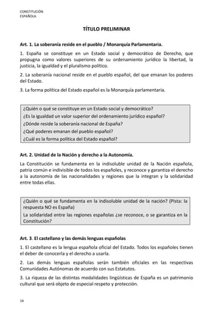 CONSTITUCIÓN
ESPAÑOLA
14
TÍTULO PRELIMINAR
Art. 1. La soberanía reside en el pueblo / Monarquía Parlamentaria.
1. España se constituye en un Estado social y democrático de Derecho, que
propugna como valores superiores de su ordenamiento jurídico la libertad, la
justicia, la igualdad y el pluralismo político.
2. La soberanía nacional reside en el pueblo español, del que emanan los poderes
del Estado.
3. La forma política del Estado español es la Monarquía parlamentaria.
¿Quién o qué se constituye en un Estado social y democrático?
¿Es la igualdad un valor superior del ordenamiento jurídico español?
¿Dónde reside la soberanía nacional de España?
¿Qué poderes emanan del pueblo español?
¿Cuál es la forma política del Estado español?
Art. 2. Unidad de la Nación y derecho a la Autonomía.
La Constitución se fundamenta en la indisoluble unidad de la Nación española,
patria común e indivisible de todos los españoles, y reconoce y garantiza el derecho
a la autonomía de las nacionalidades y regiones que la integran y la solidaridad
entre todas ellas.
¿Quién o qué se fundamenta en la indisoluble unidad de la nación? (Pista: la
respuesta NO es España)
La solidaridad entre las regiones españolas ¿se reconoce, o se garantiza en la
Constitución?
Art. 3. El castellano y las demás lenguas españolas
1. El castellano es la lengua española oficial del Estado. Todos los españoles tienen
el deber de conocerla y el derecho a usarla.
2. Las demás lenguas españolas serán también oficiales en las respectivas
Comunidades Autónomas de acuerdo con sus Estatutos.
3. La riqueza de las distintas modalidades lingüísticas de España es un patrimonio
cultural que será objeto de especial respeto y protección.
 