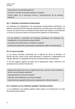 CONSTITUCIÓN
ESPAÑOLA
16
¿Qué expresan los partidos políticos?
¿Es libre la creación de partidos políticos en España?
¿Cómo deben ser la estructura interna y funcionamiento de los partidos
políticos?
Art. 7. Sindicatos y Asociaciones Empresariales
Los sindicatos de trabajadores y las asociaciones empresariales contribuyen a la
defensa y promoción de los intereses económicos y sociales que les son propios. Su
creación y el ejercicio de su actividad son libres dentro del respeto a la Constitución
y a la ley. Su estructura interna y funcionamiento deberán ser democráticos.
¿A qué defensa y promoción de intereses contribuyen los sindicatos de
trabajadores y las asociaciones empresariales?
¿Se puede crear libremente un sindicato en España?
La estructura interna de una asociación empresarial, ¿debe ser democrática?
Art. 8. Fuerzas Armadas
1. Las Fuerzas Armadas, constituidas por el Ejército de Tierra, la Armada y el
Ejército del Aire, tienen como misión garantizar la soberanía e independencia de
España, defender su integridad territorial y el ordenamiento constitucional.
2. Una ley orgánica regulará las bases de la organización militar conforme a los
principios de la presente Constitución.
Además del ejército de tierra y el ejército del aire, ¿cuál es el tercer elemento
de las Fuerzas Armadas españolas?
¿Qué garantizan las Fuerzas Armadas?
¿Qué dos cosas defienden las Fuerzas Armadas?
¿Qué tipo de ley regulará las bases de la organización militar en España?
Art. 9. Respeto a la Ley / Libertad e Igualdad / Garantías Jurídicas.
1. Los ciudadanos y los poderes públicos están sujetos a la Constitución y al resto
del ordenamiento jurídico.
 