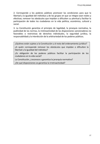 TÍTULO PRELIMINAR
17
2. Corresponde a los poderes públicos promover las condiciones para que la
libertad y la igualdad del individuo y de los grupos en que se integra sean reales y
efectivas; remover los obstáculos que impidan o dificulten su plenitud y facilitar la
participación de todos los ciudadanos en la vida política, económica, cultural y
social.
3. La Constitución garantiza el principio de legalidad, la jerarquía normativa, la
publicidad de las normas, la irretroactividad de las disposiciones sancionadoras no
favorables o restrictivas de derechos individuales, la seguridad jurídica, la
responsabilidad y la interdicción de la arbitrariedad de los poderes públicos.
¿Quiénes están sujetos a la Constitución y al resto del ordenamiento jurídico?
¿A quién corresponde remover los obstáculos que impidan o dificulten la
libertad y la igualdad del individuo?
¿Es obligación de los poderes públicos facilitar la participación de los
ciudadanos en la vida social?
La Constitución, ¿reconoce o garantiza la jerarquía normativa?
¿De qué disposiciones se garantiza la irretroactividad?
 