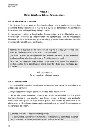 CONSTITUCIÓN
ESPAÑOLA
18
TÍTULO I
De los derechos y deberes fundamentales
Art. 10. Derechos de la persona
1. La dignidad de la persona, los derechos inviolables que le son inherentes, el libre
desarrollo de la personalidad, el respeto a la ley y a los derechos de los demás son
fundamento del orden político y de la paz social.
2. Las normas relativas a los derechos fundamentales y a las libertades que la
Constitución reconoce se interpretarán de conformidad con la Declaración
Universal de Derechos Humanos y los tratados y acuerdos internacionales sobre las
mismas materias ratificados por España.
Además de la dignidad de la persona y el respeto a la ley, ¿qué otros tres
aspectos fundamentan el orden político y la paz social?
¿En base a qué se interpretarán las normas relativas a los derechos
fundamentales y a las libertades que la Constitución reconoce?
Para que un acuerdo internacional sirva para interpretar los derechos
fundamentales de la Constitución, dicho acuerdo ¿debe estar ratificado por
España?
CAPÍTULO PRIMERO
De los españoles y los extranjeros
Art. 11. Nacionalidad.
1. La nacionalidad española se adquiere, se conserva y se pierde de acuerdo con lo
establecido por la ley.
2. Ningún español de origen podrá ser privado de su nacionalidad.
3. El Estado podrá concertar tratados de doble nacionalidad con los países
iberoamericanos o con aquellos que hayan tenido o tengan una particular
vinculación con España. En estos mismos países, aun cuando no reconozcan a sus
ciudadanos un derecho recíproco, podrán naturalizarse los españoles sin perder su
nacionalidad de origen.
¿Cómo se conserva la nacionalidad española?
Si la Comunidad Autónoma de Cataluña se independizara del Estado español,
¿los ciudadanos catalanes perderían la nacionalidad española?
 