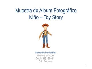 Muestra de Album Fotográfico
      Niño – Toy Story




         Momentos Inolvidables
          Margarita Villalobos
         Celular 318 456 08 11
            Cali - Colombia
                                 1
 