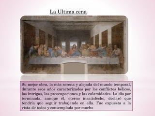 La Ultima cena
Su mejor obra, la más serena y alejada del mundo temporal,
durante esos años caracterizados por los conflictos bélicos,
las intrigas, las preocupaciones y las calamidades. La dio por
terminada, aunque él, eterno insatisfecho, declaró que
tendría que seguir trabajando en ella. Fue expuesta a la
vista de todos y contemplada por mucho
 