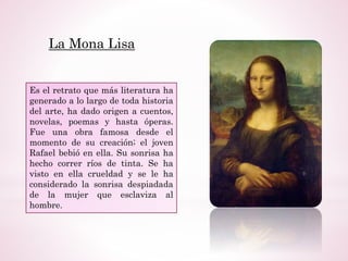 La Mona Lisa
Es el retrato que más literatura ha
generado a lo largo de toda historia
del arte, ha dado origen a cuentos,
novelas, poemas y hasta óperas.
Fue una obra famosa desde el
momento de su creación; el joven
Rafael bebió en ella. Su sonrisa ha
hecho correr ríos de tinta. Se ha
visto en ella crueldad y se le ha
considerado la sonrisa despiadada
de la mujer que esclaviza al
hombre.
 