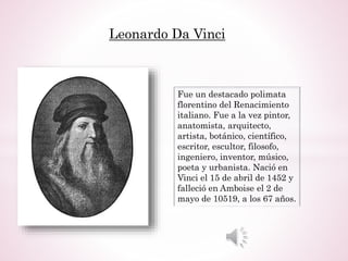 Leonardo Da Vinci
Fue un destacado polimata
florentino del Renacimiento
italiano. Fue a la vez pintor,
anatomista, arquitecto,
artista, botánico, científico,
escritor, escultor, filosofo,
ingeniero, inventor, músico,
poeta y urbanista. Nació en
Vinci el 15 de abril de 1452 y
falleció en Amboise el 2 de
mayo de 10519, a los 67 años.
 