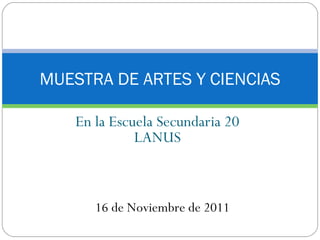 En la Escuela Secundaria 20 LANUS MUESTRA DE ARTES Y CIENCIAS 16 de Noviembre de 2011 