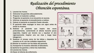 Realización del procedimiento
Obtención espontánea.
1. Lavarse las manos.
2. Colocarse los guantes adecuadamente.
3. Preparar el material a utilizar.
4. Preguntar al paciente si se encuentra en ayunas.
5. Informar al paciente el procedimiento a realizar.
6. Colocar al paciente en posición Fowler elevado.
7. El paciente debe enjuagar la boca con agua antes de
emitir la muestra.
8. Solicitar al paciente que inspire dos veces
profundamente, conteniendo al aliento durante pocos
segundos, inspirar por tercera vez y expulsar el aire
vigorosamente. Inspirar una vez mas y luego toser
(desgarrar).
9. Sostener el envase cerca de los labios y depositar la
muestra en él, con los cuidados respectivos.
10.Rotular la muestra con los datos del paciente.
11.Transportar la muestra obtenida al laboratorio.
12.Quitarse los guantes y retirar los materiales.
13.Lavarse las manos.
14.Hacer el informe de enfermería.
 