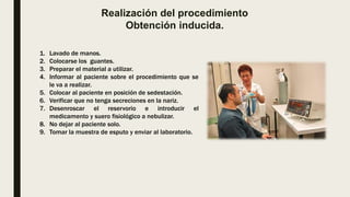 Realización del procedimiento
Obtención inducida.
1. Lavado de manos.
2. Colocarse los guantes.
3. Preparar el material a utilizar.
4. Informar al paciente sobre el procedimiento que se
le va a realizar.
5. Colocar al paciente en posición de sedestación.
6. Verificar que no tenga secreciones en la nariz.
7. Desenroscar el reservorio e introducir el
medicamento y suero fisiológico a nebulizar.
8. No dejar al paciente solo.
9. Tomar la muestra de esputo y enviar al laboratorio.
 