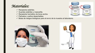 Materiales:
 Recipiente estériles.
 Guantes estériles y mascarilla.
 Recipiente hermético de boca ancha.
 Pañuelos o paños desechables.
 Bolsa de riesgos biológicos para el envío de la muestra al laboratorio.
 