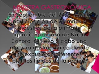 MUESTRA GASTRONÓMICA En Septiembre del 2009, con la participación de alumnos y maestros de la primaria Ignacio Zaragoza de Naco Sonora, se llevó a cabo una muestra gastronómica donde se expusieron diferentes platillos típicos de la región. 