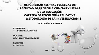 UNIVERSIDAD CENTRAL DEL ECUADOR
FACULTAD DE FILOSOFÍA CIENCIAS Y LETRAS
DE LA EDUCACIÓN
CARRERA DE PSICOLOGÍA EDUCATIVA
METODOLOGÍA DE LA INVESTIGACIÓN II
POBLACIÓN Y MUESTRA
ESTUDIANTE:
• GABRIELA SÁNCHEZ
DOCENTE:
MSC. GONZALO REMACHE
SEMESTRE:
SEXTO “A”
MAYO 2018
 