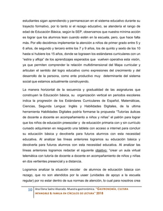 10 Ana Elena Saénz Alvarado. Muestra gastronómica. “GASTRONOMÍA, CULTURA
INTANGIBLE & FAMILIA EN CÍRCULOS DE LECTURA” 2018
estudiantes sigan aprendiendo y permanezcan en el sistema educativo durante su
trayecto formativo, por lo tanto si el rezago educativo, se atendería el rango de
edad de Educación Básica, según la SEP, observamos que nuestra mínima acción
es lograr que los alumnos lean cuando estén en la escuela, pero, que hace falta
más. Por ello decidimos implementar la atención a niños de primer grado entre 5 y
6 años, de segundo y tercero entre los 7 y 9 años, los de quinto y sexto de los 10
hasta si hubiere los 15 años, donde se lograsen los estándares curriculares con un
“estira y afloja” de los aprendizajes esperados que vuelven operativa esta visión,
ya que permiten comprender la relación multidimensional del Mapa curricular y
articulan el sentido del logro educativo como expresiones del crecimiento y del
desarrollo de la persona, como ente productivo muy determinante del sistema
social que estamos actualmente construyendo.
La manera horizontal de la secuencia y gradualidad de las asignaturas que
construyen la Educación básica, su organización vertical en periodos escolares
indica la progresión de los Estándares Curriculares de Español, Matemáticas,
Ciencias, Segunda Lengua: Inglés y Habilidades Digitales, de la ultima
herramienta Habilidades Digitales podría formarse la propuesta “Tutorías áulicas
de docente a docente en acompañamiento a niños y niñas” el patrón para lograr
que los niños de educación preescolar y de educación primaria con y sin currículo
cursado adquirieran en resguardo una tableta con acceso a internet para concluir
su educación básica y devolverla para futuros alumnos con esta necesidad
educativa. Al analizar las líneas anteriores logramos su educación básica y
devolverla para futuros alumnos con esta necesidad educativa. Al analizar las
líneas anteriores logramos redactar el siguiente objetivo: “crear un aula virtual
telemática con tutoría de docente a docente en acompañamiento de niños y niñas
en dos vertientes presencial y a distancia.
Logramos analizar la situación escolar de alumnos de educación básica con
rezago, que no son atendidos por la usaer (unidades de apoyo a la escuela
regular) por no estar dentro de sus normas de atención, lo cual para nosotros crea
 