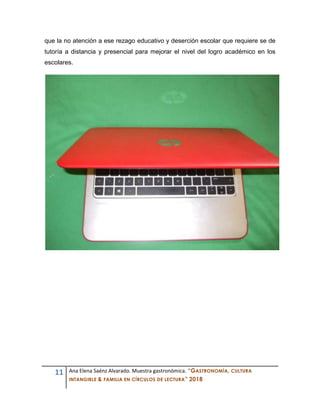 11 Ana Elena Saénz Alvarado. Muestra gastronómica. “GASTRONOMÍA, CULTURA
INTANGIBLE & FAMILIA EN CÍRCULOS DE LECTURA” 2018
que la no atención a ese rezago educativo y deserción escolar que requiere se de
tutoría a distancia y presencial para mejorar el nivel del logro académico en los
escolares.
 
