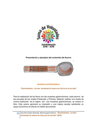 15 Ana Elena Saénz Alvarado. Muestra gastronómica. “GASTRONOMÍA, CULTURA
INTANGIBLE & FAMILIA EN CÍRCULOS DE LECTURA” 2018
Presentación y ejemplos del contenido del Acervo
MUESTRA GASTRONÓMICA
“GASTRONOMÍA, CULTURA INTANGIBLE & FAMILIA EN CÍRCULOS DE LECTURA”
Para la realización de los libros con las muestras gastronómicas, cada alumno de
las escuelas de los niveles Preescolar y Primaria, Deberán realizar una receta de
cocina tradicional de la región; con sus muestras gastronómicas, se creará un
libro. Este acervo generará su impresión y una mejora escolar solicitando un
apoyo económico al ofrecer el inédito documental.
 
