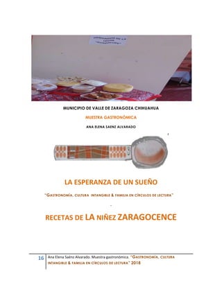 16 Ana Elena Saénz Alvarado. Muestra gastronómica. “GASTRONOMÍA, CULTURA
INTANGIBLE & FAMILIA EN CÍRCULOS DE LECTURA” 2018
MUNICIPIO DE VALLE DE ZARAGOZA CHIHUAHUA
MUESTRA GASTRONÓMICA
ANA ELENA SAENZ ALVARADO
LA ESPERANZA DE UN SUEÑO
“GASTRONOMÍA, CULTURA INTANGIBLE & FAMILIA EN CÍRCULOS DE LECTURA”
.
RECETAS DE LA NIÑEZ ZARAGOCENCE
 