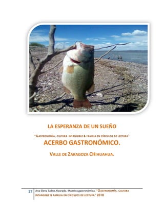 17 Ana Elena Saénz Alvarado. Muestra gastronómica. “GASTRONOMÍA, CULTURA
INTANGIBLE & FAMILIA EN CÍRCULOS DE LECTURA” 2018
LA ESPERANZA DE UN SUEÑO
“GASTRONOMÍA, CULTURA INTANGIBLE & FAMILIA EN CÍRCULOS DE LECTURA”
ACERBO GASTRONÓMICO.
VALLE DE ZARAGOZA CHIHUAHUA.
 