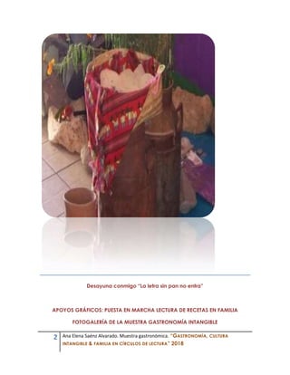 2 Ana Elena Saénz Alvarado. Muestra gastronómica. “GASTRONOMÍA, CULTURA
INTANGIBLE & FAMILIA EN CÍRCULOS DE LECTURA” 2018
Desayuna conmigo “La letra sin pan no entra”
APOYOS GRÁFICOS: PUESTA EN MARCHA LECTURA DE RECETAS EN FAMILIA
FOTOGALERÍA DE LA MUESTRA GASTRONOMÍA INTANGIBLE
 