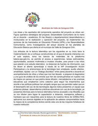 3 Ana Elena Saénz Alvarado. Muestra gastronómica. “GASTRONOMÍA, CULTURA
INTANGIBLE & FAMILIA EN CÍRCULOS DE LECTURA” 2018
Municipio de Valle de Zaragoza Chih.
Las áreas y los apartados del componente operativo del proyecto se sitúan así:
Figura operativa estratégica del proyecto: Desarrollador Comunitario de la mano
de un docente - académico. En las Área(s) o departamento(s) desarrolladores o
involucrados en la realización u operación del proyecto, se implementan las
acciones de los licenciados en Educación Primaria (UPN) y los Desarrolladores
Comunitarios, como Investigadores del actuar docente en los planteles de
Educación Básica que oferta en el municipio de Valle de Zaragoza Chih.
Los atributos de la lectura telemática son los siguientes en su inicio tiene la
implementación de un enfoque constructivista en el que el docente interactúa con
el aula explora, toma los bancos de materiales de la plataforma
básica.sep.gob.mx, se permite el acceso a experiencias, tareas estimulantes,
oportunidades, accesos multimedia a museos virtuales, para prever a los niños
que estarán a en estudio telemático (a distancia) de fuentes de información, que
los lleven al aliento aprendizaje a través de la IAP (Investigación Acción
Participativa) y la antonomasia de la tecnología bien empleada, auxilio efectivo,
amabilidad, rapidez con un “Dialogo Socrático” entre pares,(docente a docente en
acompañamiento de niños y niñas) que nos han llevado a preparar el diagnóstico
y una guía de análisis de los errores que han ido construyéndose en nuestra ruta
de mejora sin pensar en que podría darse difusión, mercadotecnia a las practicas
educativas que empleamos como colectivo para seguir los lineamientos que
acorde a las políticas públicas han arrojado rangos que nos permiten saber que en
el desempeño del uso de las tecnologías algunos todos poseemos un equipo que
podemos pilotear, desarrollamos prácticas educativas con uso de la tecnología, ya
poseemos técnicas para la lectura telemática hemos accesado a las Moodles que
se nos ofertan para lograr la capacitación a distancia, manejamos software y
hardware que son requeridos para la lectura de nuestros libros de CONALITEG,
aplicamos sus acervos digitales en la aplicación de saberes comprometidos hacia
la mejora de la competencia lectora siendo esta una de las mayores fortalezas de
nuestra institución
 