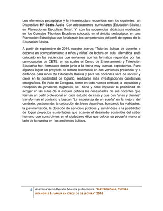 4 Ana Elena Saénz Alvarado. Muestra gastronómica. “GASTRONOMÍA, CULTURA
INTANGIBLE & FAMILIA EN CÍRCULOS DE LECTURA” 2018
Los elementos pedagógico y la infraestructura requeridos son los siguientes: un
Dispositivo: HP Beats Audio Con adecuaciones curriculares (Educación Básica)
en Planeaciones Ejecutivas Smart. Y con las sugerencias didácticas mostradas
en los Consejos Técnicos Escolares colocado en el ámbito pedagógico, en una
Planeación Estratégica que fortalezcan las competencias del perfil de egreso de la
Educación Básica.
A partir de septiembre de 2014, nuestro acervo: “Tutorías áulicas de docente a
docente en acompañamiento a niños y niñas” de lectura en aula telemática está
colocado en las evidencias que enviamos con los formatos requeridos por las
convocatorias de CETE, en los cuales el Centro de Entrenamiento y Televisión
Educativa han formulado desde junio a la fecha muy buenas expectativas. Para
algunos lograr un proyecto de lectura telemática en dos vertientes presencial y a
distancia para niños de Educación Básica y para los docentes será de sonreír y
creer en la posibilidad de lograrlo, realizarse más investigaciones cualitativas
etnográficas. En Valle de Zaragoza, como en todo nuestra entidad; la expulsión y
recepción de jornaleros migrantes, se tiene y debe impulsar la posibilidad de
acoger en las aulas de la escuela pública las necesidades de sus docentes que
forman un perfil profesional en cada estudio de caso y que con “unas y dientes”
transforman el contexto y buscan “La esperanza de un sueño” en la mejora del
contexto, gestionando: la colocación de áreas deportivas, buscando las vialidades,
la pavimentación, la dotación de servicios públicos y sumándose a la posibilidad
de lograr proyectos sustentables que acarren el desarrollo sostenible del saber
humano que construimos en el ciudadano ético que coloca su pequeña mano al
lado de la nuestra en los ambientes áulicos.
 