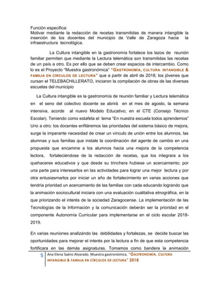5 Ana Elena Saénz Alvarado. Muestra gastronómica. “GASTRONOMÍA, CULTURA
INTANGIBLE & FAMILIA EN CÍRCULOS DE LECTURA” 2018
Función especifica:
Motivar mediante la redacción de recetas transmitidas de manera intangible la
inserción de los docentes del municipio de Valle de Zaragoza hacia la
infraestructura tecnológica.
La Cultura intangible en la gastronomía fortalece los lazos de reunión
familiar permiten que mediante la Lectura telemática son transmitidas las recetas
de un país a otro. Es por ello que se deben crear espacios de intercambio. Como
lo es el Proyecto “Muestra gastronómica” “GASTRONOMÍA, CULTURA INTANGIBLE &
FAMILIA EN CÍRCULOS DE LECTURA” que a partir de abril de 2018; los jóvenes que
cursan el TELEBACHILLERATO, iniciaron la compilación de obras de las diversas
escuelas del municipio
La Cultura intangible es la gastronomía de reunión familiar y Lectura telemática
en el seno del colectivo docente se abrirá en el mes de agosto, la semana
intensiva, acorde al nuevo Modelo Educativo; en el CTE (Consejo Técnico
Escolar). Teniendo como estafeta el lema “En nuestra escuela todos aprendemos”
Uno a otro: los docentes enfiláremos las prioridades del sistema básico de mejora,
surge la imperante necesidad de crear un vínculo de unión entre los alumnos, las
alumnas y sus familias que instale la coordinación del agente de cambio en una
propuesta que encamine a los alumnos hacia una mejora de la competencia
lectora, fortaleciéndose de la redacción de recetas, que los integrara a los
quehaceres educativos y que desde su trinchera hubiese un acercamiento; por
una parte para interesarlos en las actividades para lograr una mejor lectura y por
otra entusiasmarlos por iniciar un año de fortalecimiento en varias acciones que
tendría prioridad un acercamiento de las familias con cada educando logrando que
la animación sociocultural iniciara con una evaluación cualitativa etnográfica, en la
que priorizando el interés de la sociedad Zaragocense. La implementación de las
Tecnologías de la Información y la comunicación deberán ser la prioridad en el
componente Autonomía Curricular para implementarse en el ciclo escolar 2018-
2019.
En varias reuniones analizándo las debilidades y fortalezas, se decide buscar las
oportunidades para mejorar el interés por la lectura a fin de que esta competencia
fortificara en las demás asignaturas. Tomamos como bandera la animación
 