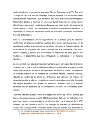 6 Ana Elena Saénz Alvarado. Muestra gastronómica. “GASTRONOMÍA, CULTURA
INTANGIBLE & FAMILIA EN CÍRCULOS DE LECTURA” 2018
sociocultural que propones los Asesores Técnico Pedagógicos (ATP), Que abre
“la caja de pandora” con la Estrategia Nacional llamada “En mi escuela todos
somos lectores y escritores”, que desde ese año hasta ahora dispone el Programa
Nacional de Lectura y Escritura en un acervo digital, disponible en varios medios
electrónicos, para lograr mediante una Bitácora, que cada acción de seguimiento
fuese acorde a todas las actividades socio-cívico-culturales-ambientalistas y
deportivas. La selección nacional de Libros del Rincón no combinaba con nuestro
trayecto de formación.
Para su sistematización, en el mejoramiento de la calidad para la selección
conformada para las convocatorias estatales de Lectura y escritura; porque en la
pérdida del empleo, la emigración de jornaleros migrantes a Estados unidos y la
recepción de los migrantes del centro y sur del país a la cosecha de chile, maíz,
melón calabaza y sandía, han ocasionado: la radicación de esos grupos con
tradiciones y costumbres que han enriquecido la multicultura y el mosaico
pluriético.
La inseguridad, que atravesamos dejo muchos hogares con grado de marginación
muy alta; por lo cual el matriarcado como cabeza principal había acarreado rezago
sobre todo movilidad e intentos de migración a los Estados Unidos, se acogieron
al contexto personas de los estados de Michoacán, México, Oaxaca, Tlaxcala,
algunos de partes de la Sierra de Chihuahua que elevaron los índices de
deserción escolar y a la vez convirtieron a nuestra escuela en una alta demanda
por ocupar espacios. Los grupos se saturaron, teniendo muy poco espacio
territorial para el desarrollo de los compendios de patio, las actividades extra-
áulicas.
El medio ambiente áulico se limitó a un espacio de menos de 1m2
por alumno, por
los que los espacios para nuestra Bibliotecas áulicas debieron ser estrechas. Fue
entonces cuando vimos reducido el beneficio de leer. La Propuesta de la ATP
aunque no nos convencía mucho, sin embargo al intervenir el Secretario de
Cultura del Municipio Profr. Francisco Javier Enriquez Siañez. que haciendo un
 
