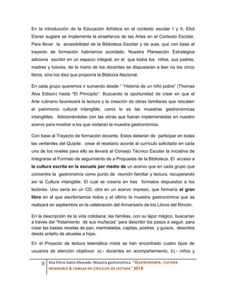 8 Ana Elena Saénz Alvarado. Muestra gastronómica. “GASTRONOMÍA, CULTURA
INTANGIBLE & FAMILIA EN CÍRCULOS DE LECTURA” 2018
En la introducción de la Educación Artística en el contexto escolar I y II, Eliot
Eisner sugiere se implemente la enseñanza de las Artes en el Contexto Escolar.
Para llevar la accesibilidad de la Biblioteca Escolar y de aula, que con base al
trayecto de formación habríamos acordado. Nuestra Planeación Estratégica
adiciona escribir en un espacio integral, en el que todos los niños, sus padres,
madres y tutores, de la mano de los docentes se dispusieran a leer no los cinco
libros, sino los diez que proponía la Bitácora Nacional.
En cada grupo queremos ir sumando desde “ “Historia de un niño pobre” (Thomas
Alva Edison) hasta “El Principito”. Buscando la oportunidad de creer en que el
Arte culinario favorecerá la lectura y la creación de obras familiares que rescaten
el patrimonio cultural intangible, como lo es las muestras gastronómicas
intangibles. Adicionándolas con las obras que fueran implementadas en nuestro
acervo para mostrar a los que visitaran la muestra gastronómica.
Con base al Trayecto de formación docente. Estos deberán de participar en todas
las vertientes del Quijote. crear el recetario acorde al currículo solicitado en cada
uno de los niveles para ello se llevará al Consejo Técnico Escolar la iniciativa de
Integrarse al Formato de seguimiento de a Propuesta de la Biblioteca. El acceso a
la cultura escrita en la escuela por medio de un acervo que en cada grupo que
concentre la gastronomía como punto de reunión familiar y lectura, recuperando
así la Cultura intangible. El cual se crearía en tres formatos dispuestos a los
lectores. Uno sería en un CD, otra en un acervo impreso, que formaría el gran
libro en el que escribiríamos todos y el último la muestra gastronómica que se
realizará en septiembre en la celebración del Aniversario de los Libros del Rincón.
En la descripción de la vida cotidiana; las familias, con su lápiz mágico, buscarían
a través del “frotamiento de sus muñecas” para describir los pasos a seguir, para
crear las bastas recetas de pan, mermeladas, cajetas, postres y guisos, descritos
desde antaño de abuelas a hijas.
En el Proyecto de lectura telemática mixta se han encontrado cuatro tipos de
usuarios de atención objetivos: a).- docentes en acompañamiento, b).- niños y
 