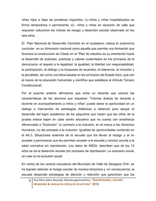 9 Ana Elena Saénz Alvarado. Muestra gastronómica. “GASTRONOMÍA, CULTURA
INTANGIBLE & FAMILIA EN CÍRCULOS DE LECTURA” 2018
niñas hijos e hijas de jornaleras migrantes, c).-niños y niñas hospitalizados en
forma temporánea o permanente, d).- niños y niñas en situación de calle que
requieren solucionar los índices de rezago y deserción escolar observado en los
seis años.
El Plan Nacional de Desarrollo Centrado en el ciudadano; coloca la autonomía
curricular en su dimensión nacional como aquella que permite una formación que
favorece la construcción de Citado en el “Plan de estudios es su orientación hacia
el desarrollo de actitudes, prácticas y valores sustentados en los principios de la
democracia: el respeto a la legalidad, la igualdad, la libertad con responsabilidad,
la participación, el diálogo y la búsqueda de acuerdos; la tolerancia, la inclusión y
la pluralidad, así como una ética basada en los principios del Estado laico, que son
el marco de la educación humanista y científica que establece el Artículo Tercero
Constitucional”.
Por el suscrito anterior afirmamos que entre un docente que conoce las
características de los alumnos que requieren “Tutorías áulicas de docente a
docente en acompañamiento a niños y niñas” puede darse la oportunidad en un
dialogo e intercambio de estrategias didácticas a distancia para apoyar el
desarrollo del logro académico de los pequeños que hacen que las cifras de la
prueba enlace bajen en cada centro educativo que no cuenta con enseñanza
diferenciada o “Exclusión”: lo contrario a la inclusión, en el marco a los Derechos
Humanos, no dar precepto a la inclusión: igualdad de oportunidades contenido en
el Atr.3. Situaciones externas de la escuela que los llevan al rezago y al no
acceder y permanecer que les permitan acceder a la escuela y concluir acorde a la
edad normativa sin reprobación. Los datos de INEGI, describen que de los 12
años se da la deserción escolar por procesos de reprobación. La exclusión social,
sin caer en la exclusión social
En varios de los centros educativos del Municipio de Valle de Zaragoza Chih, se
ha logrado detectar el rezago escolar de manera temprana y, en consecuencia, la
escuela desarrolle estrategias de atención y retención que garanticen que los
 