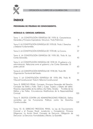 OPOSICIÓN AL CUERPO DE LA GUARDIA CIVIL                  3




ÍNDICE

PROGRAMA DE PRUEBAS DE CONOCIMIENTO.


MÓDULO A: CIENCIAS JURÍDICAS.

Tema 1. LA CONSTITUCIÓN ESPAÑOLA DE 1978 (I). Características
Generales y Principios Inspiradores. Estructura. Título Preliminar.             9

Tema 2. LA CONSTITUCIÓN ESPAÑOLA DE 1978 (II). Título I. Derechos
y Deberes Fundamentales.                                                        19

Tema 3. LA CONSTITUCIÓN ESPAÑOLA DE 1978 (III). La Corona.                      37

Tema 4. LA CONSTITUCIÓN ESPAÑOLA DE 1978 (IV). Título III. Las
Cortes Generales.                                                               45

Tema 5. LA CONSTITUCIÓN ESPAÑOLA DE 1978 (V). El gobierno y la
administración. Relaciones entre el gobierno y las Cortes Generales. El
poder judicial.                                                                 63

Temas 6. LA CONSTITUCIÓN ESPAÑOLA DE 1978 (VI). Título VIII.
Organización Territorial del Estado.                                            77

Tema 7. LA CONSTITUCIÓN ESPAÑOLA DE 1978 (VII). Título IX.
Tribunal Constitucional. Título X. Reforma Constitucional.                      95

Tema 8. DERECHO PENAL. Concepto. Principios Generales del Derecho.
Concepto de Delito y Falta. Dolo y Culpa. Sujetos y Objeto del delito.
Personas responsables de los delitos y las Faltas. Grados Punibles de los
Delitos y las Faltas. Circunstancias Modificativas de la Responsabilidad
Criminal.                                                                   103

Tema 9. DELITOS CONTRA LAS ADMINISTRACIONES PÚBLICAS. Delitos
cometidos por los Funcionarios Públicos contra las Garantías
Constitucionales.                                                           129


Tema 10. EL DERECHO PROCESAL PENAL. La Ley de Enjuiciamiento
Criminal y el Proceso Penal. Jurisdicción y Competencia. Primeras
Diligencias. La Acción Penal. Concepto de Denuncia. Obligación de
Denunciar. La Denuncia: Formalidades y Efectos. La Querella.                145
 