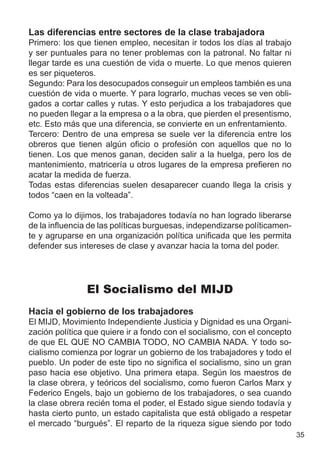 Las diferencias entre sectores de la clase trabajadora
Primero: los que tienen empleo, necesitan ir todos los días al trabajo
y ser puntuales para no tener problemas con la patronal. No faltar ni
llegar tarde es una cuestión de vida o muerte. Lo que menos quieren
es ser piqueteros.
Segundo: Para los desocupados conseguir un empleos también es una
cuestión de vida o muerte. Y para lograrlo, muchas veces se ven obli-
gados a cortar calles y rutas. Y esto perjudica a los trabajadores que
no pueden llegar a la empresa o a la obra, que pierden el presentismo,
etc. Esto más que una diferencia, se convierte en un enfrentamiento.
Tercero: Dentro de una empresa se suele ver la diferencia entre los
obreros que tienen algún oficio o profesión con aquellos que no lo
tienen. Los que menos ganan, deciden salir a la huelga, pero los de
mantenimiento, matricería u otros lugares de la empresa prefieren no
acatar la medida de fuerza.
Todas estas diferencias suelen desaparecer cuando llega la crisis y
todos “caen en la volteada”.

Como ya lo dijimos, los trabajadores todavía no han logrado liberarse
de la influencia de las políticas burguesas, independizarse políticamen-
te y agruparse en una organización política unificada que les permita
defender sus intereses de clase y avanzar hacia la toma del poder.




               El Socialismo del MIJD
Hacia el gobierno de los trabajadores
El MIJD, Movimiento Independiente Justicia y Dignidad es una Organi-
zación política que quiere ir a fondo con el socialismo, con el concepto
de que EL QUE NO CAMBIA TODO, NO CAMBIA NADA. Y todo so-
cialismo comienza por lograr un gobierno de los trabajadores y todo el
pueblo. Un poder de este tipo no significa el socialismo, sino un gran
paso hacia ese objetivo. Una primera etapa. Según los maestros de
la clase obrera, y teóricos del socialismo, como fueron Carlos Marx y
Federico Engels, bajo un gobierno de los trabajadores, o sea cuando
la clase obrera recién toma el poder, el Estado sigue siendo todavía y
hasta cierto punto, un estado capitalista que está obligado a respetar
el mercado “burgués”. El reparto de la riqueza sigue siendo por todo
                                                                           35
 