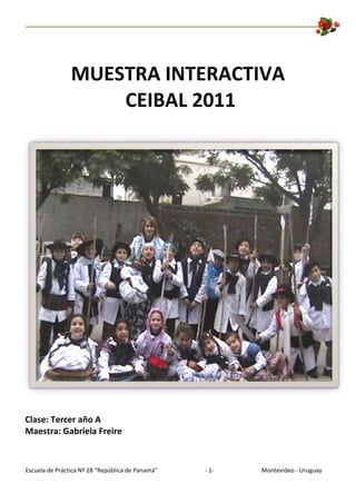MUESTRA INTERACTIVA
                    CEIBAL 2011




Clase: Tercer año A
Maestra: Gabriela Freire



Escuela de Práctica Nº 28 “República de Panamá”   - 1-   Montevideo - Uruguay
 