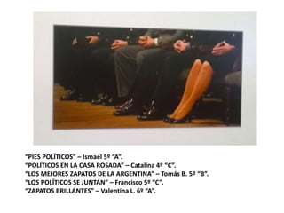 “PIES POLÍTICOS” – Ismael 5º “A”.
“POLÍTICOS EN LA CASA ROSADA” – Catalina 4º “C”.
“LOS MEJORES ZAPATOS DE LA ARGENTINA” – Tomás B. 5º “B”.
“LOS POLÍTICOS SE JUNTAN” – Francisco 5º “C”.
“ZAPATOS BRILLANTES” – Valentina L. 6º “A”.
 